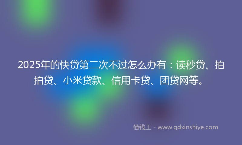 2025年的快贷第二次不过怎么办有：读秒贷、拍拍贷、小米贷款、信用卡贷、团贷网等。