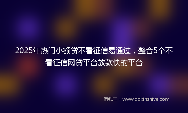 2025年热门小额贷不看征信易通过，整合5个不看征信网贷平台放款快的平台