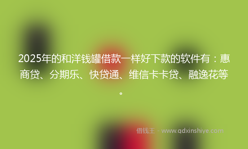 2025年的和洋钱罐借款一样好下款的软件有：惠商贷、分期乐、快贷通、维信卡卡贷、融逸花等。