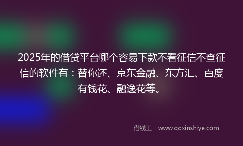 2025年的借贷平台哪个容易下款不看征信不查征信的软件有：替你还、京东金融、东方汇、百度有钱花、融逸花等。