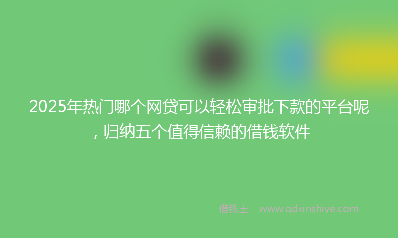 2025年热门哪个网贷可以轻松审批下款的平台呢，归纳五个值得信赖的借钱软件
