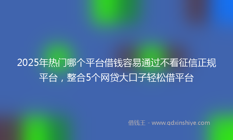 2025年热门哪个平台借钱容易通过不看征信正规平台，整合5个网贷大口子轻松借平台