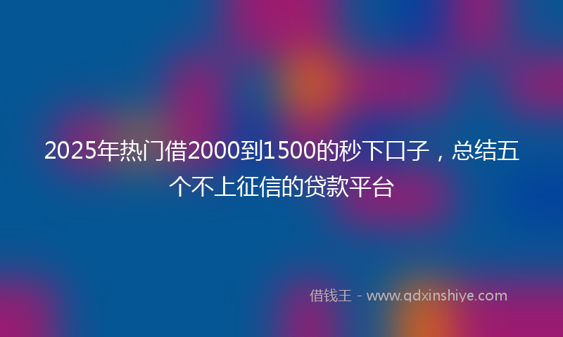 2025年热门借2000到1500的秒下口子，总结五个不上征信的贷款平台