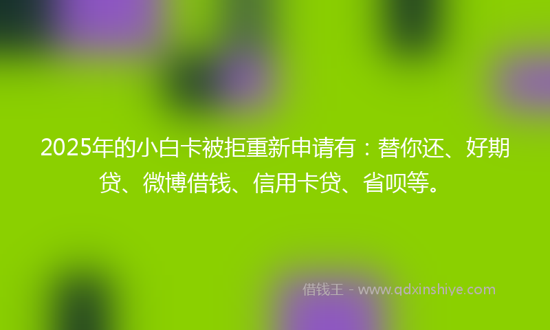 2025年的小白卡被拒重新申请有：替你还、好期贷、微博借钱、信用卡贷、省呗等。