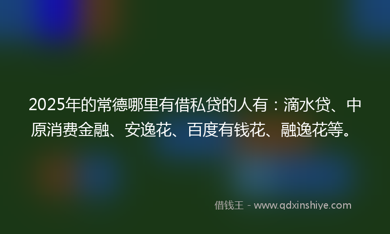 2025年的常德哪里有借私贷的人有：滴水贷、中原消费金融、安逸花、百度有钱花、融逸花等。