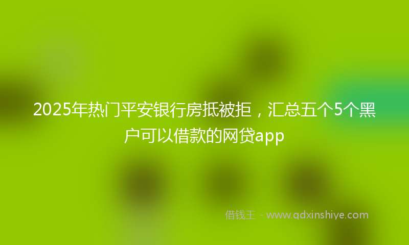 2025年热门平安银行房抵被拒，汇总五个5个黑户可以借款的网贷app