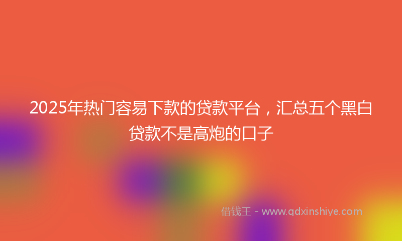 2025年热门容易下款的贷款平台，汇总五个黑白贷款不是高炮的口子