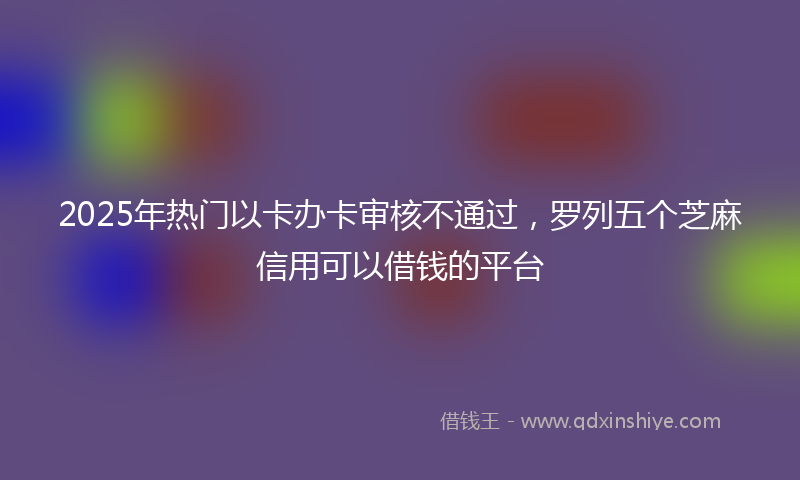 2025年热门以卡办卡审核不通过，罗列五个芝麻信用可以借钱的平台