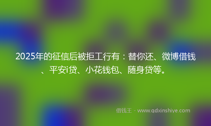 2025年的征信后被拒工行有：替你还、微博借钱、平安i贷、小花钱包、随身贷等。