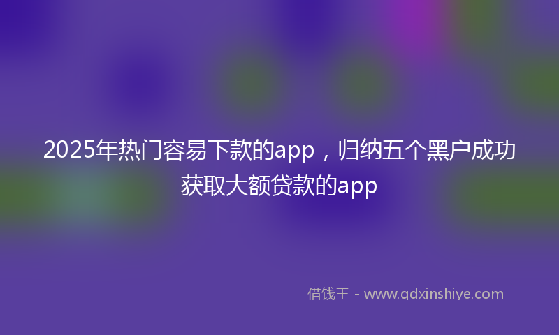 2025年热门容易下款的app，归纳五个黑户成功获取大额贷款的app