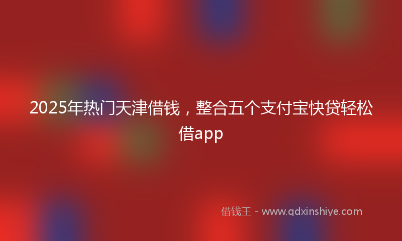 2025年热门天津借钱，整合五个支付宝快贷轻松借app