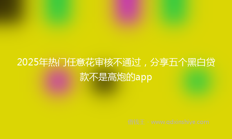 2025年热门任意花审核不通过，分享五个黑白贷款不是高炮的app