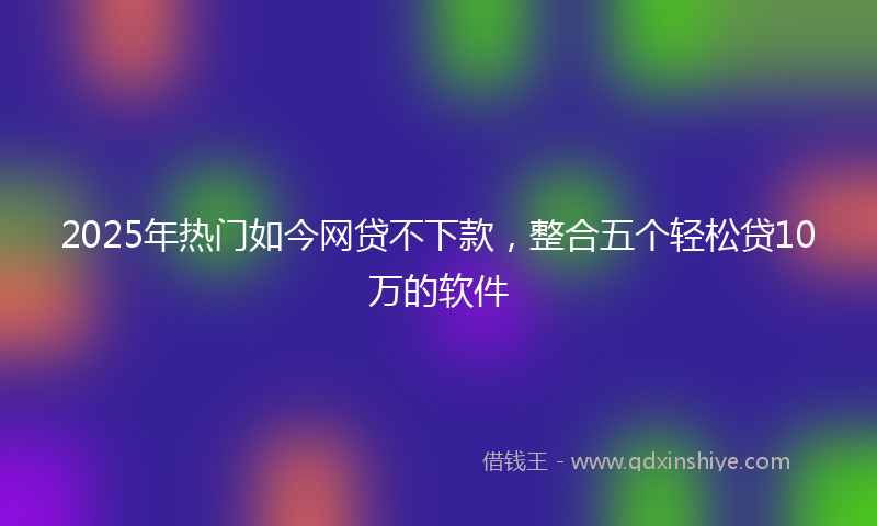 2025年热门如今网贷不下款，整合五个轻松贷10万的软件