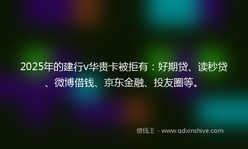 2025年的建行v华贵卡被拒有：好期贷、读秒贷、微博借钱、京东金融、投友圈等。