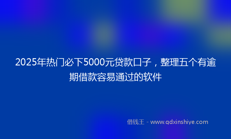 2025年热门必下5000元贷款口子，整理五个有逾期借款容易通过的软件
