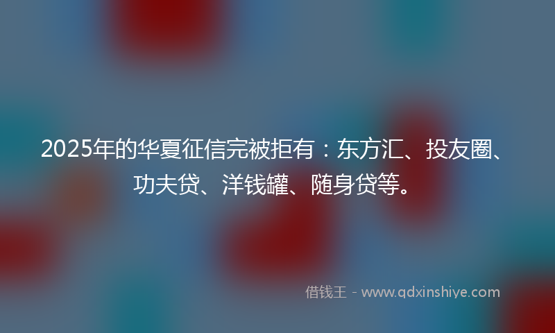 2025年的华夏征信完被拒有：东方汇、投友圈、功夫贷、洋钱罐、随身贷等。