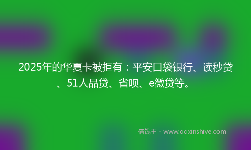 2025年的华夏卡被拒有：平安口袋银行、读秒贷、51人品贷、省呗、e微贷等。