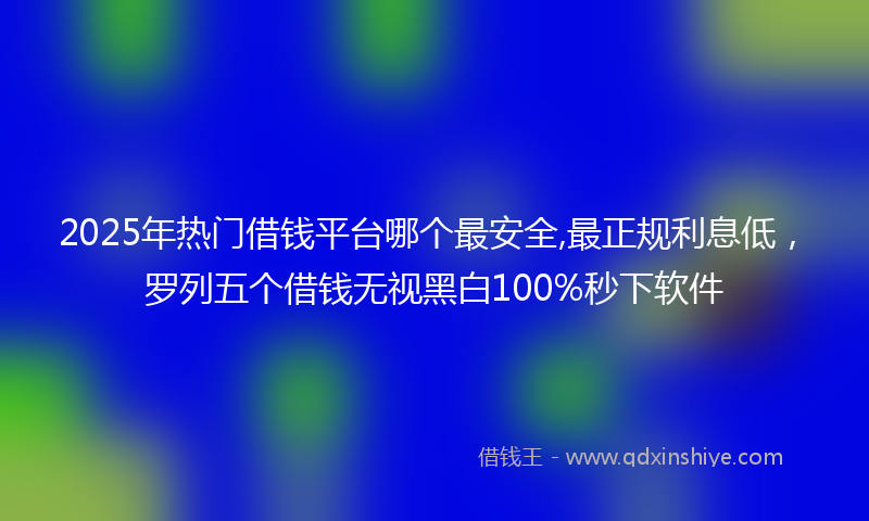 2025年热门借钱平台哪个最安全,最正规利息低，罗列五个借钱无视黑白100%秒下软件