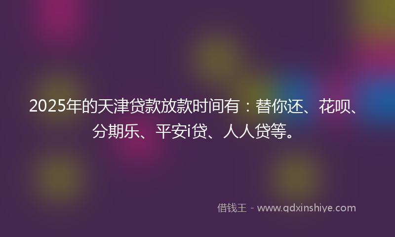 2025年的天津贷款放款时间有：替你还、花呗、分期乐、平安i贷、人人贷等。
