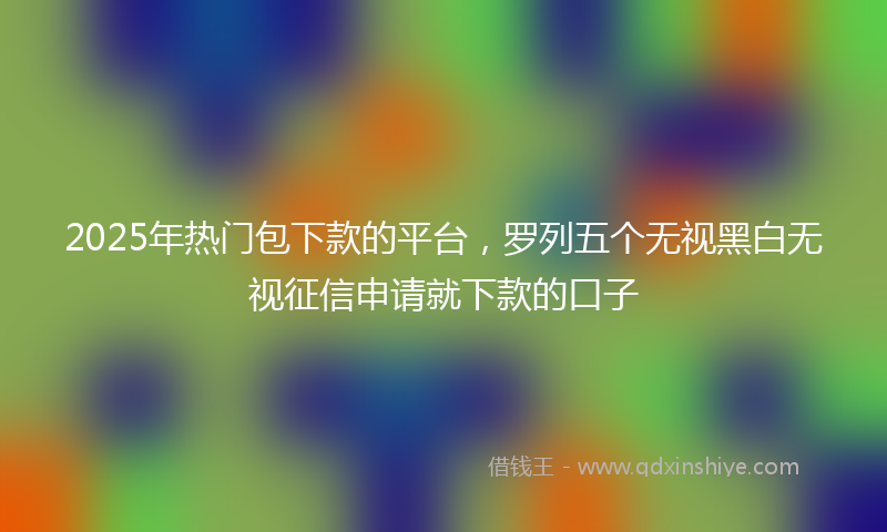 2025年热门包下款的平台，罗列五个无视黑白无视征信申请就下款的口子