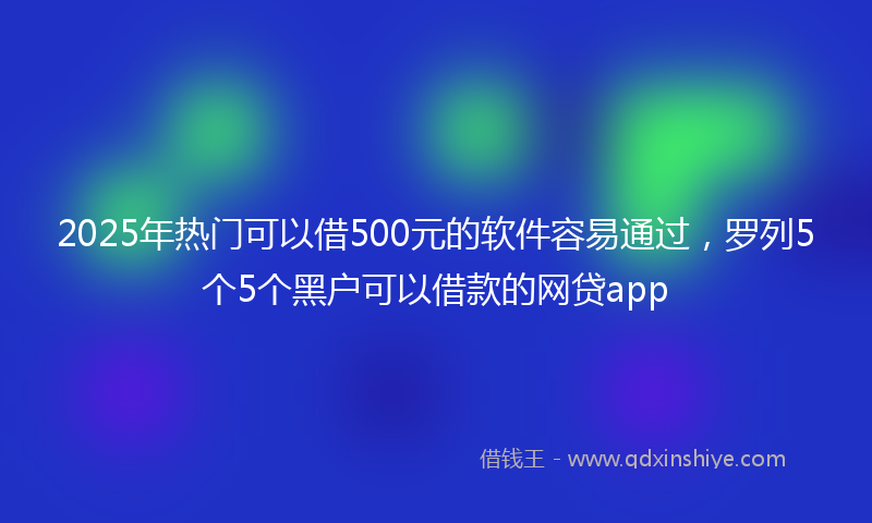 2025年热门可以借500元的软件容易通过，罗列5个5个黑户可以借款的网贷app