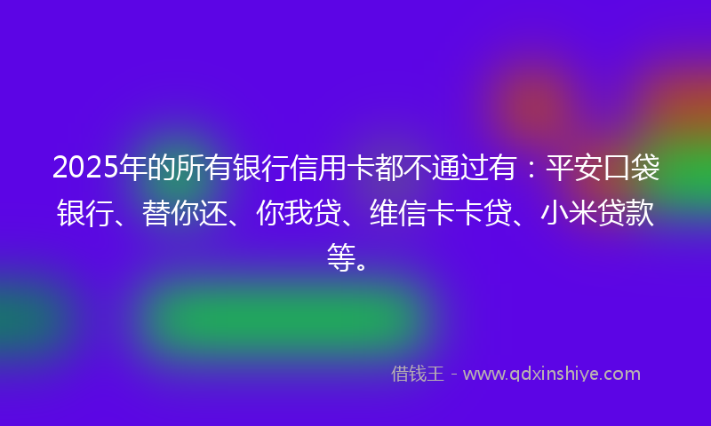 2025年的所有银行信用卡都不通过有：平安口袋银行、替你还、你我贷、维信卡卡贷、小米贷款等。