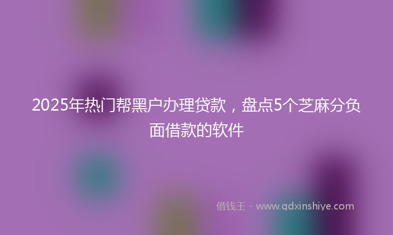 2025年热门帮黑户办理贷款，盘点5个芝麻分负面借款的软件