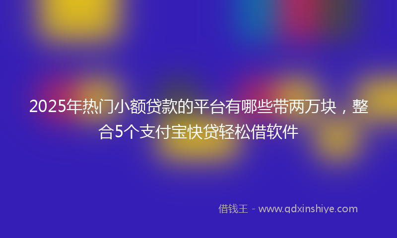 2025年热门小额贷款的平台有哪些带两万块，整合5个支付宝快贷轻松借软件