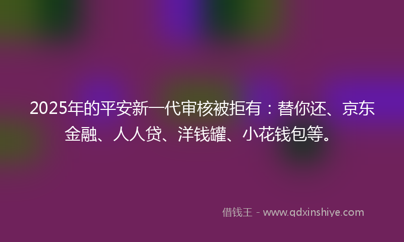 2025年的平安新一代审核被拒有：替你还、京东金融、人人贷、洋钱罐、小花钱包等。