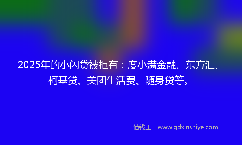 2025年的小闪贷被拒有：度小满金融、东方汇、柯基贷、美团生活费、随身贷等。