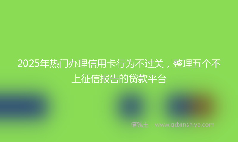 2025年热门办理信用卡行为不过关，整理五个不上征信报告的贷款平台
