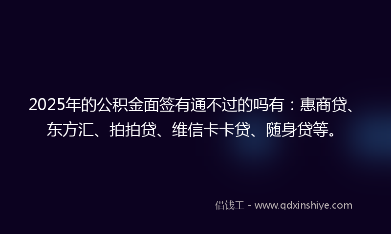 2025年的公积金面签有通不过的吗有：惠商贷、东方汇、拍拍贷、维信卡卡贷、随身贷等。