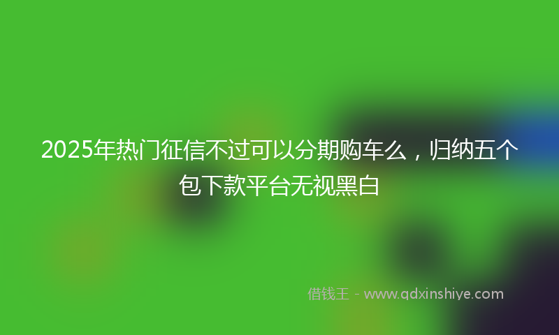 2025年热门征信不过可以分期购车么，归纳五个包下款平台无视黑白