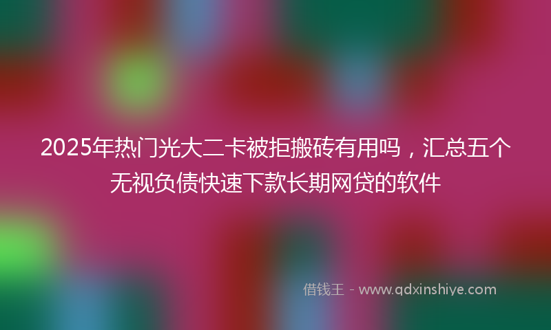 2025年热门光大二卡被拒搬砖有用吗，汇总五个无视负债快速下款长期网贷的软件