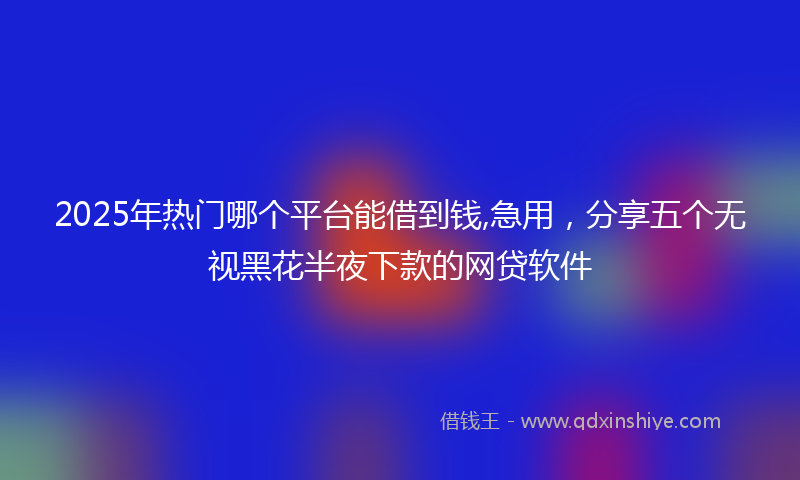 2025年热门哪个平台能借到钱,急用，分享五个无视黑花半夜下款的网贷软件