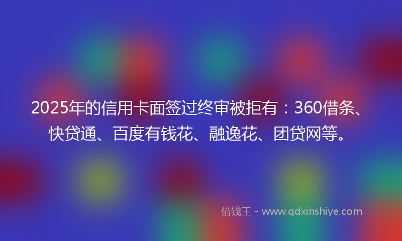 2025年的信用卡面签过终审被拒有：360借条、快贷通、百度有钱花、融逸花、团贷网等。