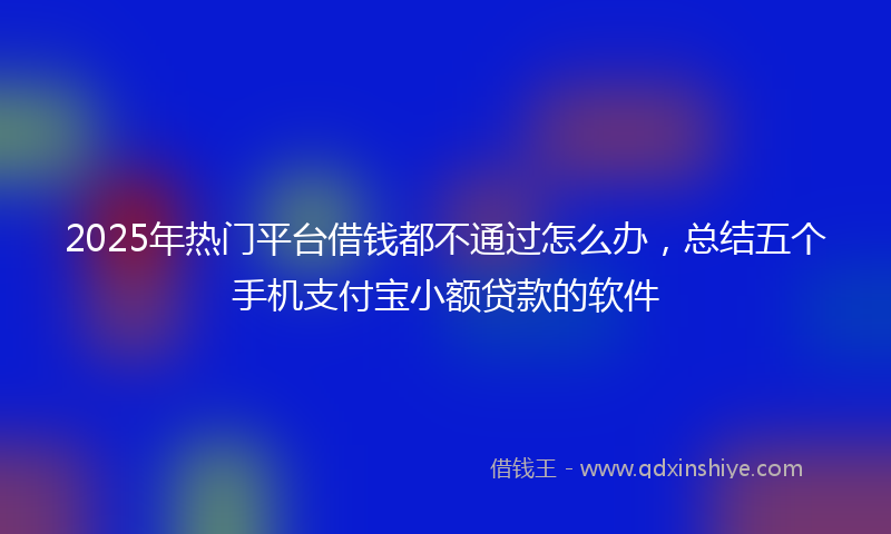 2025年热门平台借钱都不通过怎么办，总结五个手机支付宝小额贷款的软件