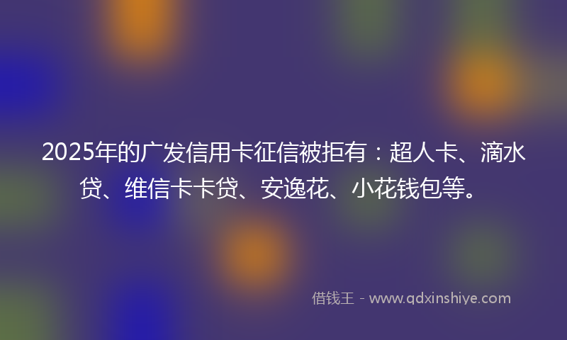 2025年的广发信用卡征信被拒有：超人卡、滴水贷、维信卡卡贷、安逸花、小花钱包等。