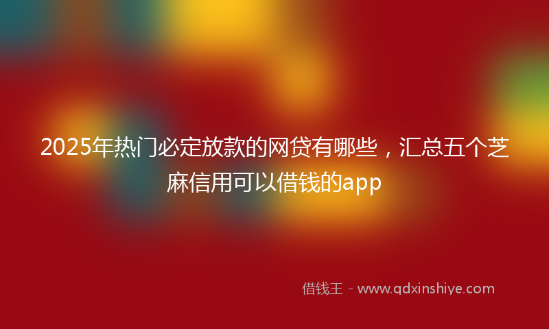 2025年热门必定放款的网贷有哪些，汇总五个芝麻信用可以借钱的app