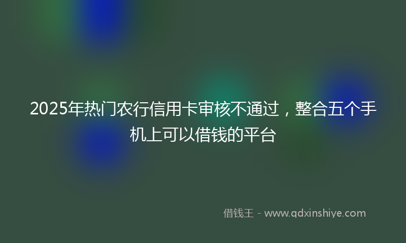 2025年热门农行信用卡审核不通过，整合五个手机上可以借钱的平台