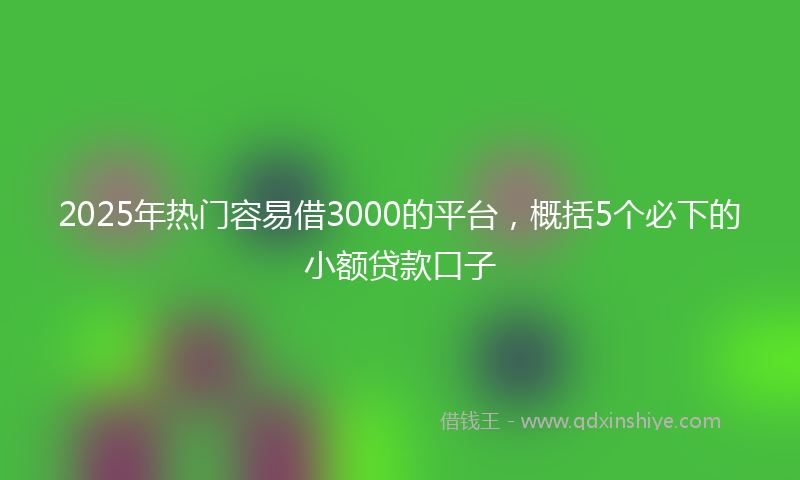 2025年热门容易借3000的平台，概括5个必下的小额贷款口子