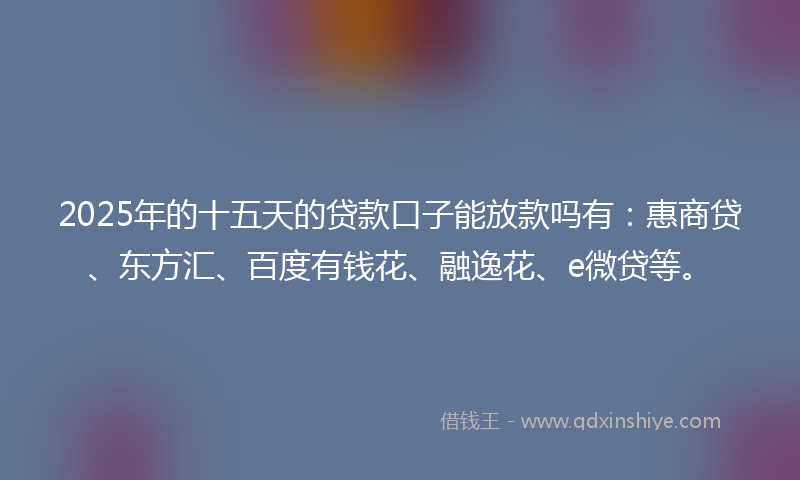 2025年的十五天的贷款口子能放款吗有：惠商贷、东方汇、百度有钱花、融逸花、e微贷等。