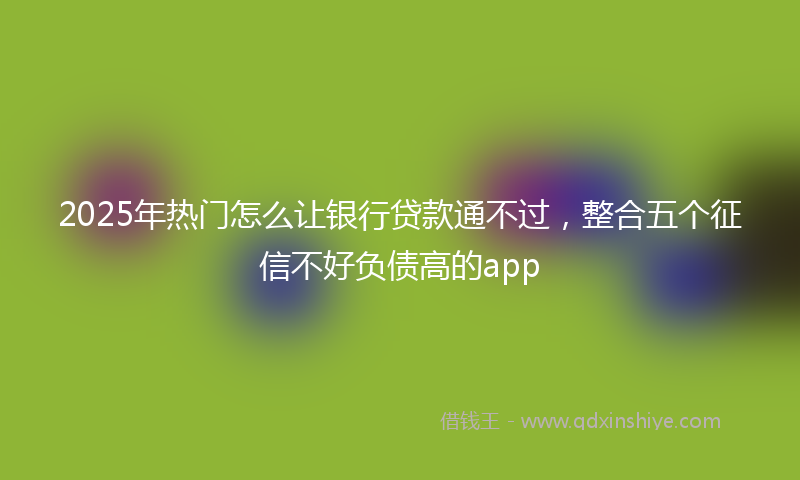 2025年热门怎么让银行贷款通不过，整合五个征信不好负债高的app