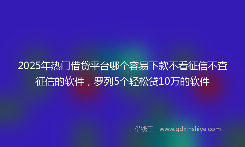 2025年热门借贷平台哪个容易下款不看征信不查征信的软件，罗列5个轻松贷10万的软件