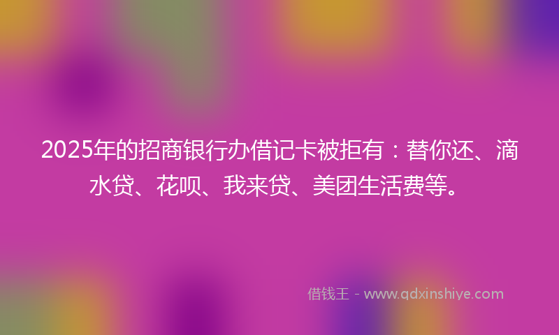 2025年的招商银行办借记卡被拒有：替你还、滴水贷、花呗、我来贷、美团生活费等。
