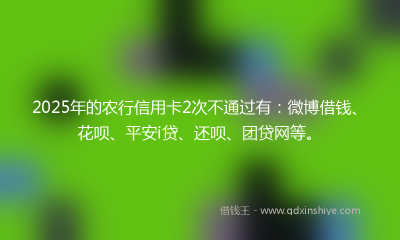 2025年的农行信用卡2次不通过有：微博借钱、花呗、平安i贷、还呗、团贷网等。