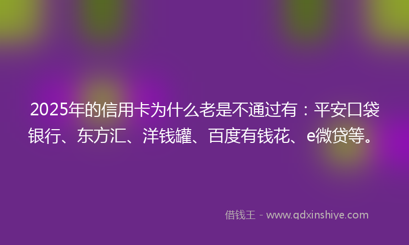 2025年的信用卡为什么老是不通过有：平安口袋银行、东方汇、洋钱罐、百度有钱花、e微贷等。