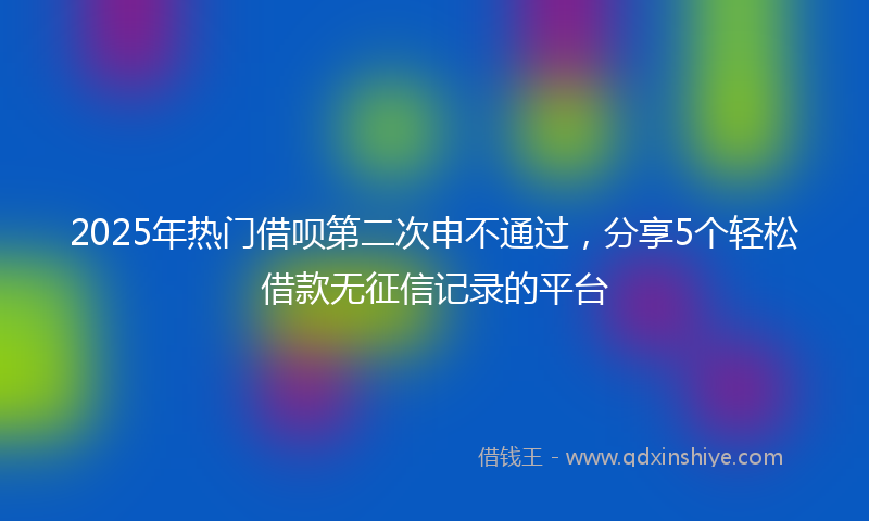 2025年热门借呗第二次申不通过，分享5个轻松借款无征信记录的平台