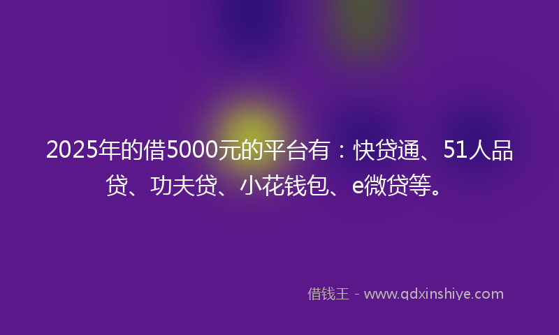 2025年的借5000元的平台有：快贷通、51人品贷、功夫贷、小花钱包、e微贷等。