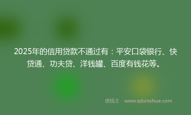 2025年的信用贷款不通过有：平安口袋银行、快贷通、功夫贷、洋钱罐、百度有钱花等。